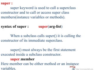 super :
      super keyword is used to call a superclass
constructor and to call or access super class
members(instance variables or methods).

syntax of super :            super(arg-list)

      When a subclass calls super() it is calling the
constructor of its immediate superclass.

      super() must always be the first statement
executed inside a subclass constructor.
      super.member
Here member can be either method or an instance
variables.                                       http://www.java2all.com
 