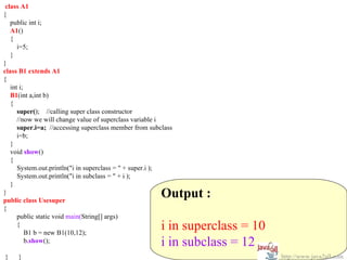 class A1
{
   public int i;
   A1()
   {
      i=5;
   }
}
class B1 extends A1
{
   int i;
   B1(int a,int b)
   {
      super(); //calling super class constructor
      //now we will change value of superclass variable i
      super.i=a; //accessing superclass member from subclass
      i=b;
   }
   void show()
   {
      System.out.println("i in superclass = " + super.i );
      System.out.println("i in subclass = " + i );
   }
}
public class Usesuper
                                                        Output :
{
      public static void main(String[] args)
      {
          B1 b = new B1(10,12);
                                                        i in superclass = 10
          b.show();                                     i in subclass = 12
}    }                                                                         http://www.java2all.com
 