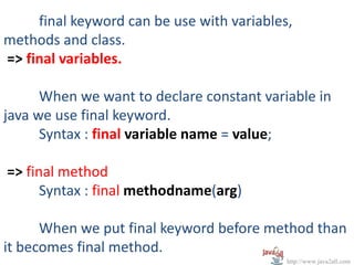 final keyword can be use with variables,
methods and class.
=> final variables.

      When we want to declare constant variable in
java we use final keyword.
      Syntax : final variable name = value;

=> final method
      Syntax : final methodname(arg)

      When we put final keyword before method than
it becomes final method.
                                            http://www.java2all.com
 