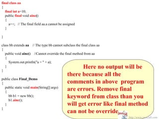 final class aa
{
   final int a=10;
   public final void ainc()
   {
      a++; // The final field aa.a cannot be assigned
   }

}

class bb extends aa // The type bb cannot subclass the final class aa
{
   public void ainc() //Cannot override the final method from aa
   {
     System.out.println("a = " + a);

}
   }                                                  Here no output will be
                                               there because all the
public class Final_Demo
{                                              comments in above program
  public static void main(String[] args)
  {
                                               are errors. Remove final
     bb b1 = new bb();
     b1.ainc();
                                               keyword from class than you
  }                                            will get error like final method
}
                                               can not be override.
                                                                        http://www.java2all.com
 