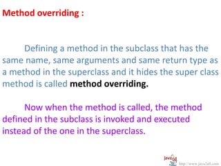 Method overriding :


     Defining a method in the subclass that has the
same name, same arguments and same return type as
a method in the superclass and it hides the super class
method is called method overriding.

      Now when the method is called, the method
defined in the subclass is invoked and executed
instead of the one in the superclass.


                                            http://www.java2all.com
 