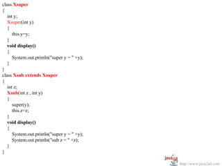 class Xsuper
{
   int y;
   Xsuper(int y)
   {
      this.y=y;
   }
   void display()
   {
      System.out.println("super y = " +y);
   }
}
class Xsub extends Xsuper
{
   int z;
   Xsub(int z , int y)
   {
      super(y);
      this.z=z;
   }
   void display()
   {
      System.out.println("super y = " +y);
      System.out.println("sub z = " +z);
   }
}

                                             http://www.java2all.com
 