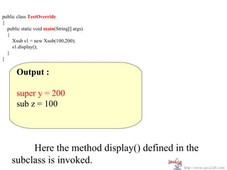 public class TestOverride
{
  public static void main(String[] args)
  {
     Xsub s1 = new Xsub(100,200);
     s1.display();
  }
}

       Output :

       super y = 200
       sub z = 100




         Here the method display() defined in the
    subclass is invoked.
                                             http://www.java2all.com
 