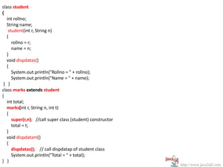 class student
{
   int rollno;
   String name;
    student(int r, String n)
   {
      rollno = r;
      name = n;
   }
   void dispdatas()
   {
      System.out.println("Rollno = " + rollno);
      System.out.println("Name = " + name);
 } }
class marks extends student
{
   int total;
   marks(int r, String n, int t)
   {
      super(r,n); //call super class (student) constructor
      total = t;
   }
   void dispdatam()
   {
      dispdatas(); // call dispdatap of student class
      System.out.println("Total = " + total);
} }
                                                             http://www.java2all.com
 