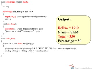 class percentage extends marks
{
   int per;

  percentage(int r, String n, int t, int p)
  {
    super(r,n,t); //call super class(marks) constructor

  }
    per = p;                                                       Output :
  void dispdatap()
  {
    dispdatam(); // call dispdatap of marks class                  Rollno = 1912
    System.out.println("Percentage = " + per);
  }                                                                Name = SAM
}
class Multi_Inhe
                                                                   Total = 350
{                                                                  Percentage = 50
   public static void main(String args[])
   {
     percentage stu = new percentage(1912, "SAM", 350, 50); //call constructor percentage
     stu.dispdatap(); // call dispdatap of percentage class
   }
}




                                                                                       http://www.java2all.com
 