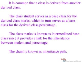 It is common that a class is derived from another
derived class.

      The class student serves as a base class for the
derived class marks, which in turn serves as a base
class for the derived class percentage.

      The class marks is known as intermediated base
class since it provides a link for the inheritance
between student and percentage.

     The chain is known as inheritance path.

                                              http://www.java2all.com
 