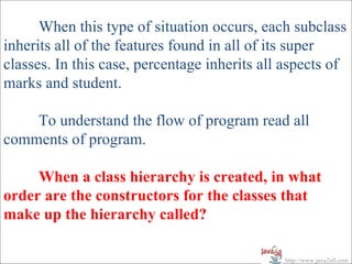 When this type of situation occurs, each subclass
inherits all of the features found in all of its super
classes. In this case, percentage inherits all aspects of
marks and student.

    To understand the flow of program read all
comments of program.

     When a class hierarchy is created, in what
order are the constructors for the classes that
make up the hierarchy called?

                                              http://www.java2all.com
 