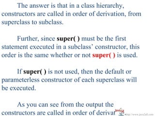 The answer is that in a class hierarchy,
constructors are called in order of derivation, from
superclass to subclass.

      Further, since super( ) must be the first
statement executed in a subclass’ constructor, this
order is the same whether or not super( ) is used.

     If super( ) is not used, then the default or
parameterless constructor of each superclass will
be executed.

     As you can see from the output the
constructors are called in order of derivation.http://www.java2all.com
 