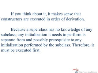If you think about it, it makes sense that
constructors are executed in order of derivation.

       Because a superclass has no knowledge of any
subclass, any initialization it needs to perform is
separate from and possibly prerequisite to any
initialization performed by the subclass. Therefore, it
must be executed first.



                                              http://www.java2all.com
 