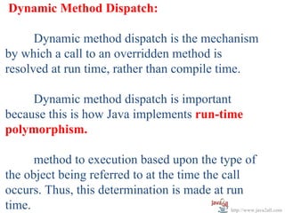 Dynamic Method Dispatch:

      Dynamic method dispatch is the mechanism
by which a call to an overridden method is
resolved at run time, rather than compile time.

     Dynamic method dispatch is important
because this is how Java implements run-time
polymorphism.

      method to execution based upon the type of
the object being referred to at the time the call
occurs. Thus, this determination is made at run
time.                                          http://www.java2all.com
 