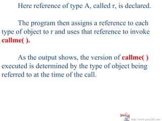Here reference of type A, called r, is declared.

      The program then assigns a reference to each
type of object to r and uses that reference to invoke
callme( ).

      As the output shows, the version of callme( )
executed is determined by the type of object being
referred to at the time of the call.




                                              http://www.java2all.com
 