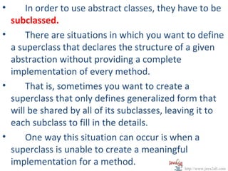 •     In order to use abstract classes, they have to be
  subclassed.
•     There are situations in which you want to define
  a superclass that declares the structure of a given
  abstraction without providing a complete
  implementation of every method.
•     That is, sometimes you want to create a
  superclass that only defines generalized form that
  will be shared by all of its subclasses, leaving it to
  each subclass to fill in the details.
•     One way this situation can occur is when a
  superclass is unable to create a meaningful
  implementation for a method.
                                              http://www.java2all.com
 
