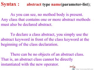 Syntax :       abstract type name(parameter-list);

     As you can see, no method body is present.
Any class that contains one or more abstract methods
must also be declared abstract.

      To declare a class abstract, you simply use the
abstract keyword in front of the class keyword at the
beginning of the class declaration.

      There can be no objects of an abstract class.
That is, an abstract class cannot be directly
instantiated with the new operator.
                                              http://www.java2all.com
 