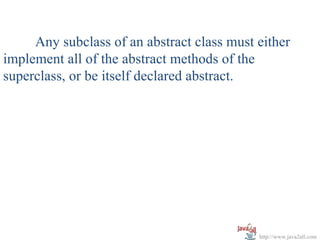 Any subclass of an abstract class must either
implement all of the abstract methods of the
superclass, or be itself declared abstract.




                                            http://www.java2all.com
 
