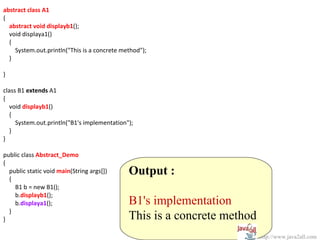 abstract class A1
{
  abstract void displayb1();
  void displaya1()
  {
    System.out.println("This is a concrete method");
  }

}

class B1 extends A1
{
   void displayb1()
   {
     System.out.println("B1's implementation");
   }
}

public class Abstract_Demo
{
  public static void main(String args[])     Output :
  {
    B1 b = new B1();
    b.displayb1();
    b.displaya1();                           B1's implementation
  }
}                                            This is a concrete method
                                                                         http://www.java2all.com
 