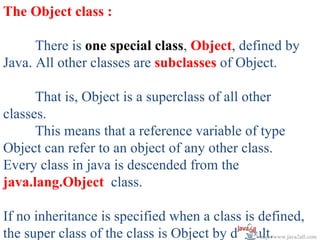 The Object class :

      There is one special class, Object, defined by
Java. All other classes are subclasses of Object.

      That is, Object is a superclass of all other
classes.
      This means that a reference variable of type
Object can refer to an object of any other class.
Every class in java is descended from the
java.lang.Object class.

If no inheritance is specified when a class is defined,
the super class of the class is Object by default.
                                               http://www.java2all.com
 