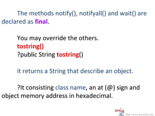 The methods notify(), notifyall() and wait() are
declared as final.

     You may override the others.
     tostring()
     ?public String tostring()

     it returns a String that describe an object.

     ?It consisting class name, an at (@) sign and
object memory address in hexadecimal.

                                              http://www.java2all.com
 