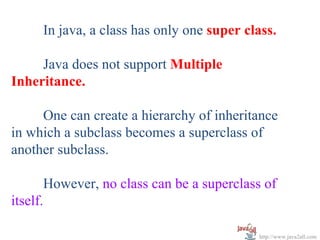 In java, a class has only one super class.

     Java does not support Multiple
Inheritance.

     One can create a hierarchy of inheritance
in which a subclass becomes a superclass of
another subclass.

       However, no class can be a superclass of
itself.

                                           http://www.java2all.com
 