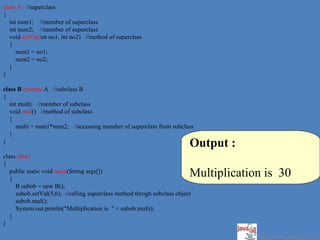 class A //superclass
{
   int num1; //member of superclass
   int num2; //member of superclass
   void setVal(int no1, int no2) //method of superclass
   {
      num1 = no1;
      num2 = no2;
   }
}

class B extends A //subclass B
{
   int multi; //member of subclass
   void mul() //method of subclass
   {
      multi = num1*num2; //accessing member of superclass from subclass
   }
}
                                                                         Output :
class inhe2
{
   public static void main(String args[])
   {
                                                                         Multiplication is 30
     B subob = new B();
     subob.setVal(5,6); //calling superclass method throgh subclass object
     subob.mul();
     System.out.println("Multiplication is " + subob.multi);
   }
}

                                                                                      http://www.java2all.com
 