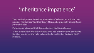 ‘Inheritance impatience’
The sanitised phrase ‘inheritance impatience’ refers to an attitude that
an older relative has ‘had their time’. This can be especially strong if one
parent has died.
Patterson emphasised that this can be very bad in rural areas.
“I met a woman in Western Australia who had a terrible time and had to
fight her son to get the right to keep the farm after her husband died,”
she said.
 