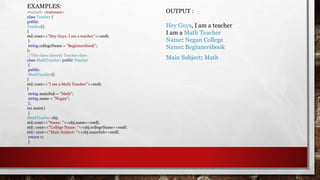 EXAMPLES:
#include <iostream>
class Teacher {
public:
Teacher()
{
std::cout<<"Hey Guys, I am a teacher"<<endl;
}
string collegeName = "Beginnersbook";
};
//This class inherits Teacher class
class MathTeacher: public Teacher
{
public:
MathTeacher()
{
std::cout<<"I am a Math Teacher"<<endl;
}
string mainSub = "Math";
string name = "Negan";
};
int main()
{
MathTeacher obj;
std::cout<<"Name: "<<obj.name<<endl;
std:: cout<<"College Name: "<<obj.collegeName<<endl;
std:: cout<<"Main Subject: "<<obj.mainSub<<endl;
return 0;
}
OUTPUT :
Hey Guys, I am a teacher
I am a Math Teacher
Name: Negan College
Name: Beginnersbook
Main Subject: Math
 