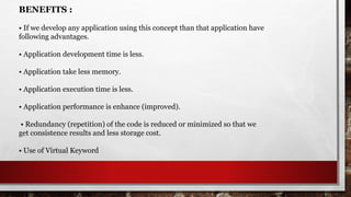 BENEFITS :
• If we develop any application using this concept than that application have
following advantages.
• Application development time is less.
• Application take less memory.
• Application execution time is less.
• Application performance is enhance (improved).
• Redundancy (repetition) of the code is reduced or minimized so that we
get consistence results and less storage cost.
• Use of Virtual Keyword
 