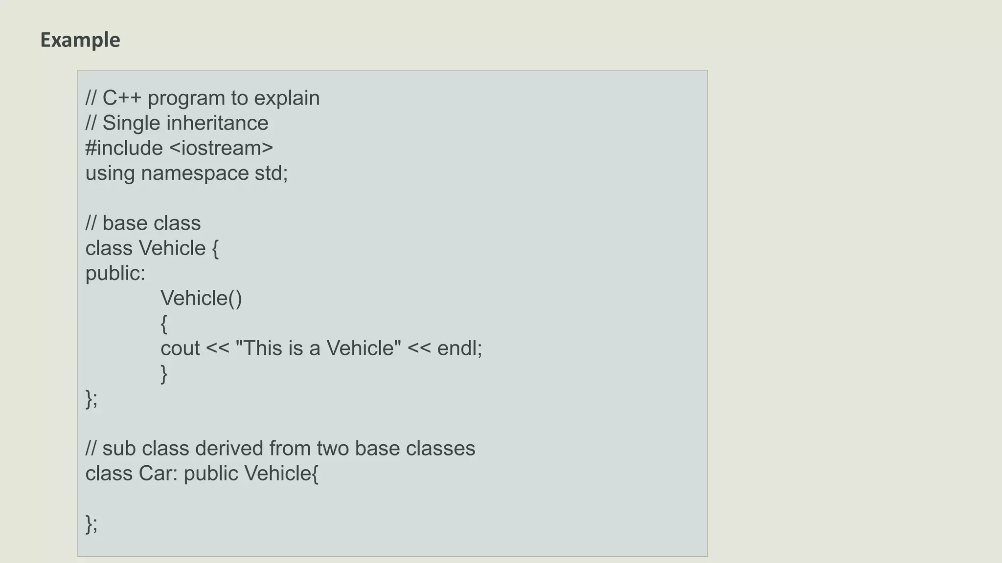 Example
// C++ program to explain
// Single inheritance
#include <iostream>
using namespace std;
// base class
class Vehicle {
public:
Vehicle()
{
cout << "This is a Vehicle" << endl;
}
};
// sub class derived from two base classes
class Car: public Vehicle{
};
 