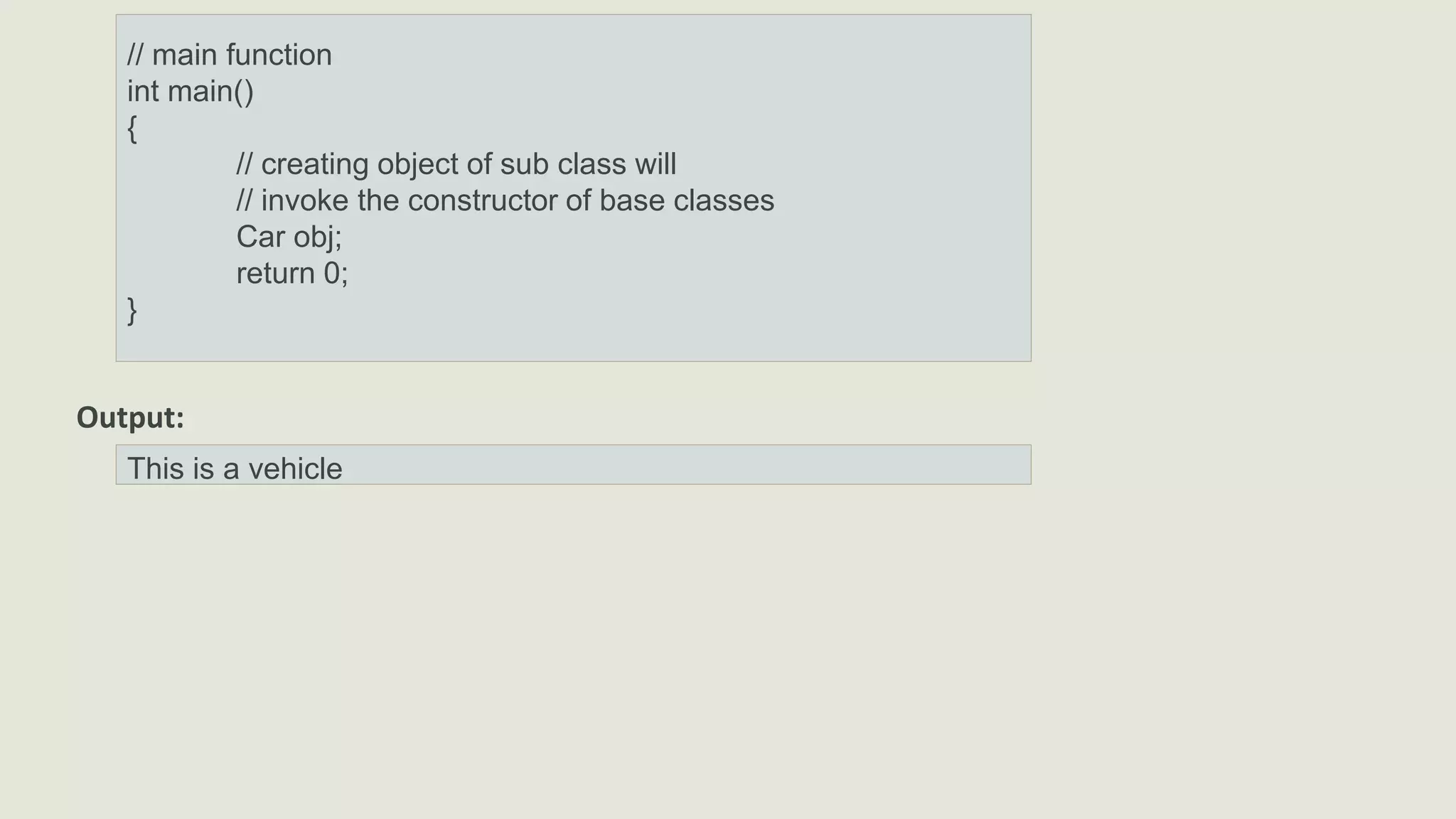 // main function
int main()
{
// creating object of sub class will
// invoke the constructor of base classes
Car obj;
return 0;
}
Output:
This is a vehicle
 