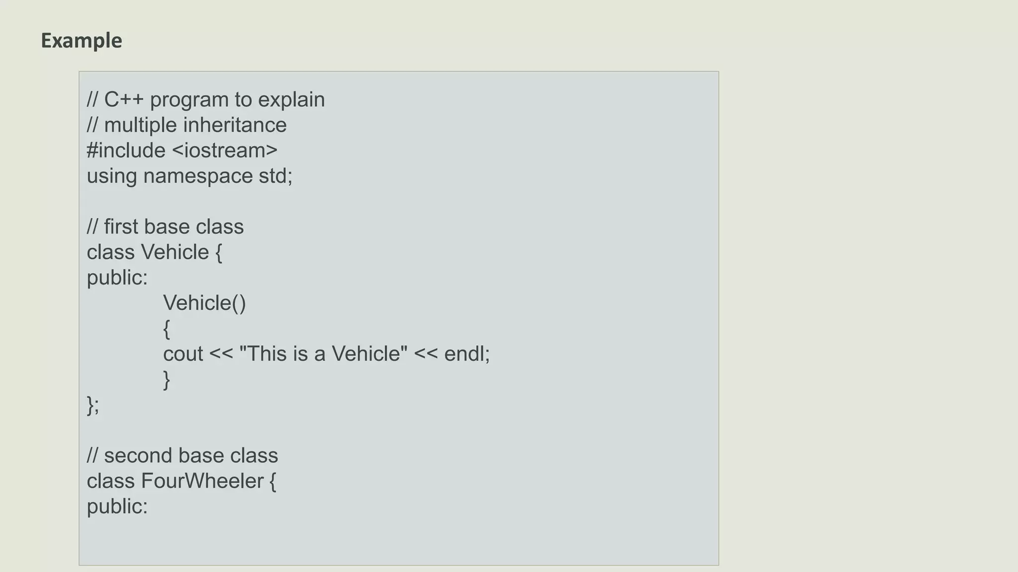Example
// C++ program to explain
// multiple inheritance
#include <iostream>
using namespace std;
// first base class
class Vehicle {
public:
Vehicle()
{
cout << "This is a Vehicle" << endl;
}
};
// second base class
class FourWheeler {
public:
 