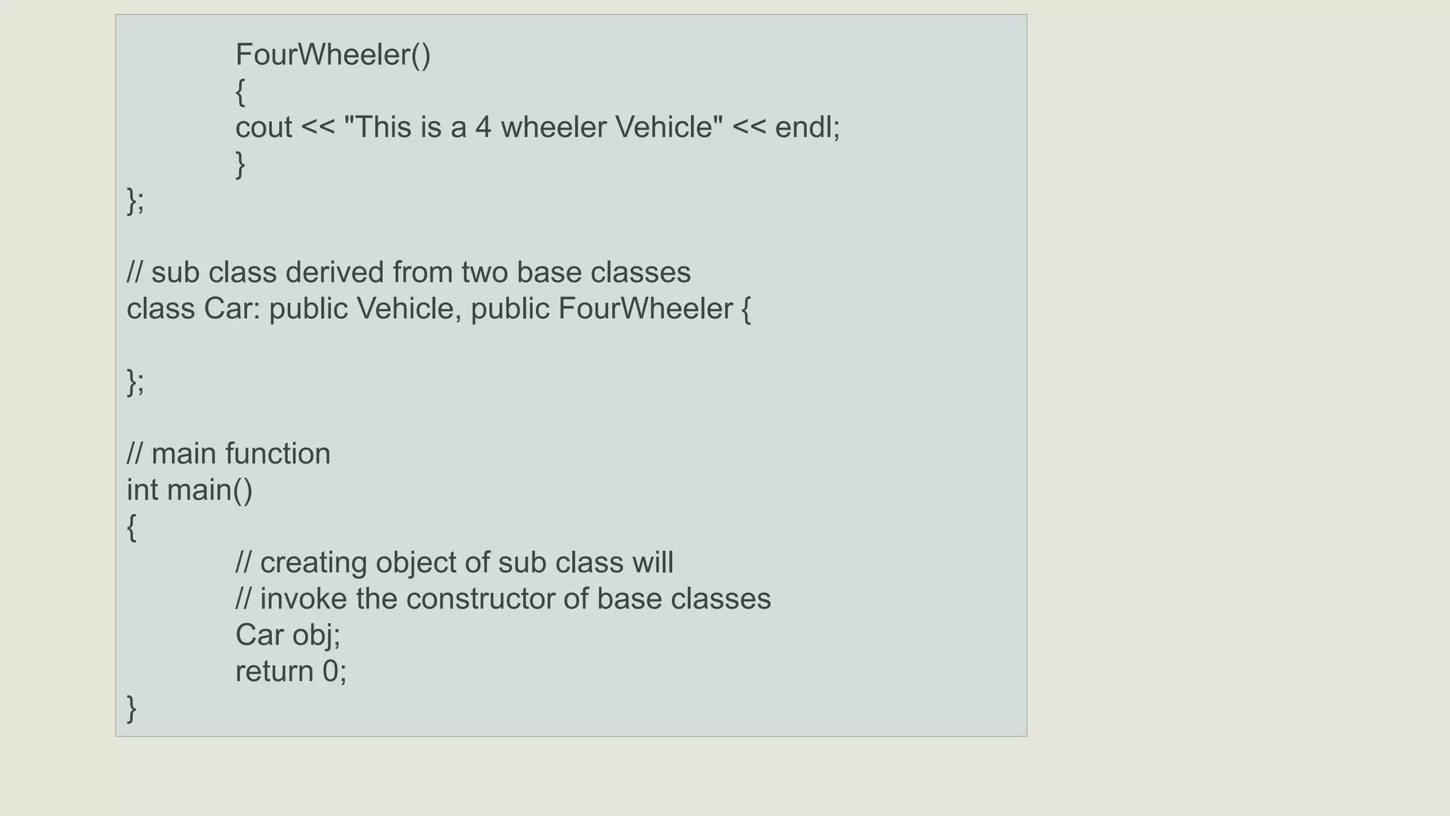 FourWheeler()
{
cout << "This is a 4 wheeler Vehicle" << endl;
}
};
// sub class derived from two base classes
class Car: public Vehicle, public FourWheeler {
};
// main function
int main()
{
// creating object of sub class will
// invoke the constructor of base classes
Car obj;
return 0;
}
 