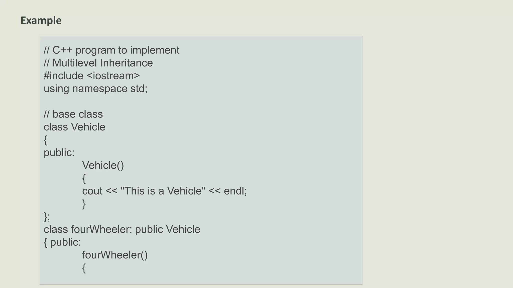 Example
// C++ program to implement
// Multilevel Inheritance
#include <iostream>
using namespace std;
// base class
class Vehicle
{
public:
Vehicle()
{
cout << "This is a Vehicle" << endl;
}
};
class fourWheeler: public Vehicle
{ public:
fourWheeler()
{
 