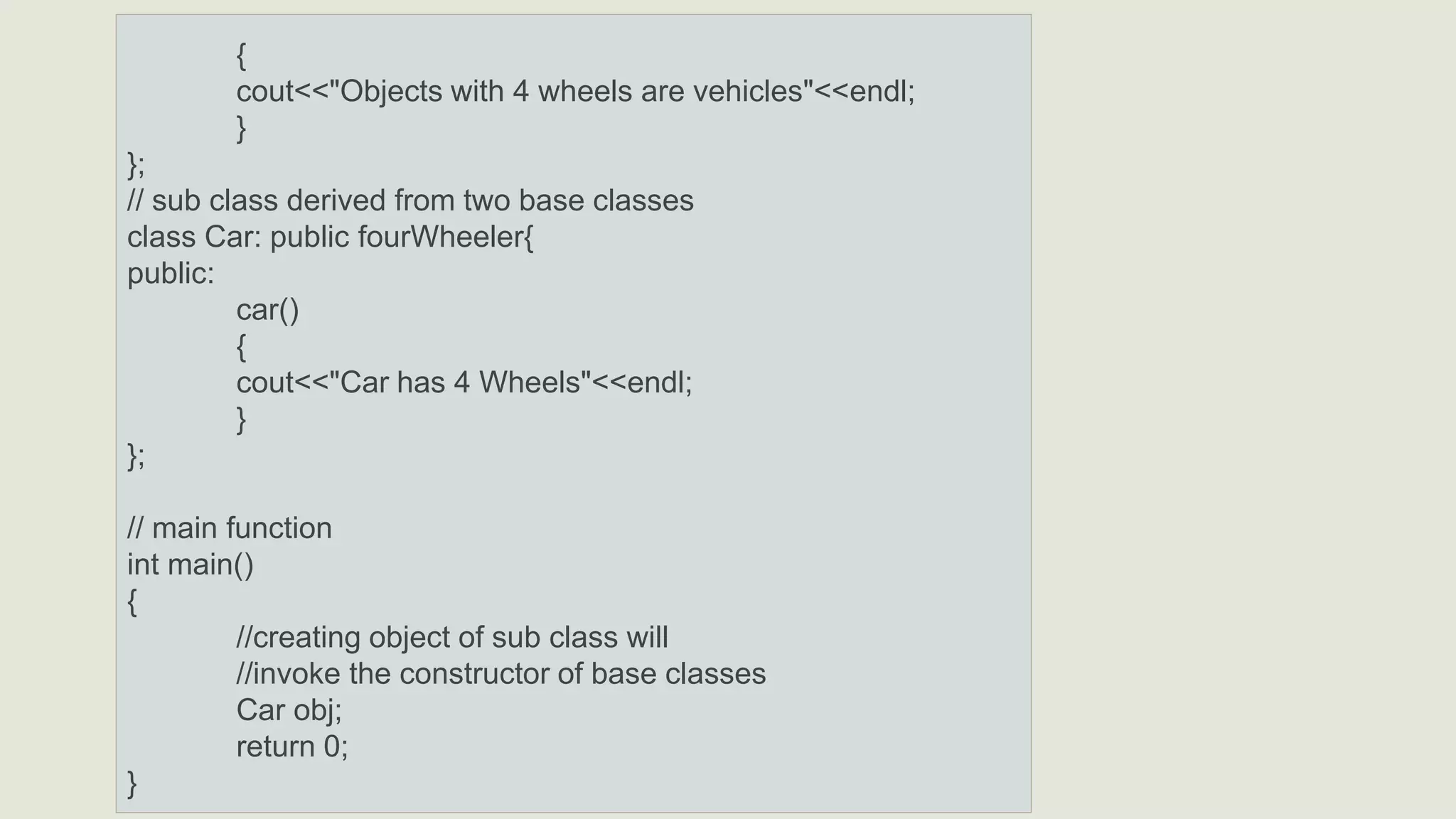 {
cout<<"Objects with 4 wheels are vehicles"<<endl;
}
};
// sub class derived from two base classes
class Car: public fourWheeler{
public:
car()
{
cout<<"Car has 4 Wheels"<<endl;
}
};
// main function
int main()
{
//creating object of sub class will
//invoke the constructor of base classes
Car obj;
return 0;
}
 