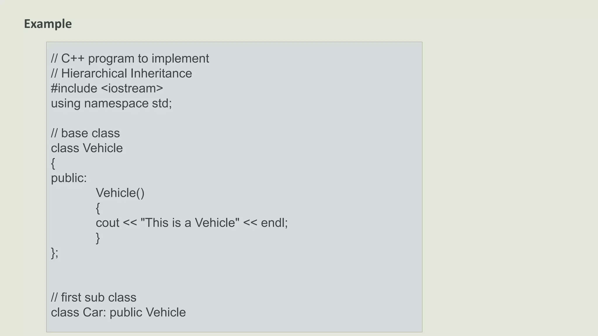 Example
// C++ program to implement
// Hierarchical Inheritance
#include <iostream>
using namespace std;
// base class
class Vehicle
{
public:
Vehicle()
{
cout << "This is a Vehicle" << endl;
}
};
// first sub class
class Car: public Vehicle
 