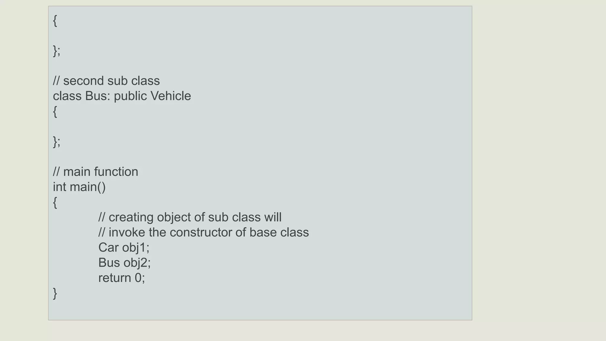 {
};
// second sub class
class Bus: public Vehicle
{
};
// main function
int main()
{
// creating object of sub class will
// invoke the constructor of base class
Car obj1;
Bus obj2;
return 0;
}
 