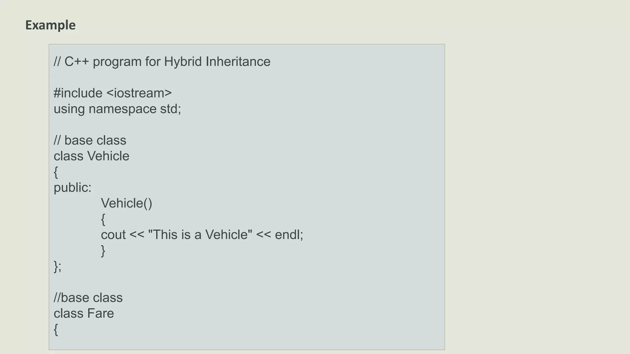 Example
// C++ program for Hybrid Inheritance
#include <iostream>
using namespace std;
// base class
class Vehicle
{
public:
Vehicle()
{
cout << "This is a Vehicle" << endl;
}
};
//base class
class Fare
{
 