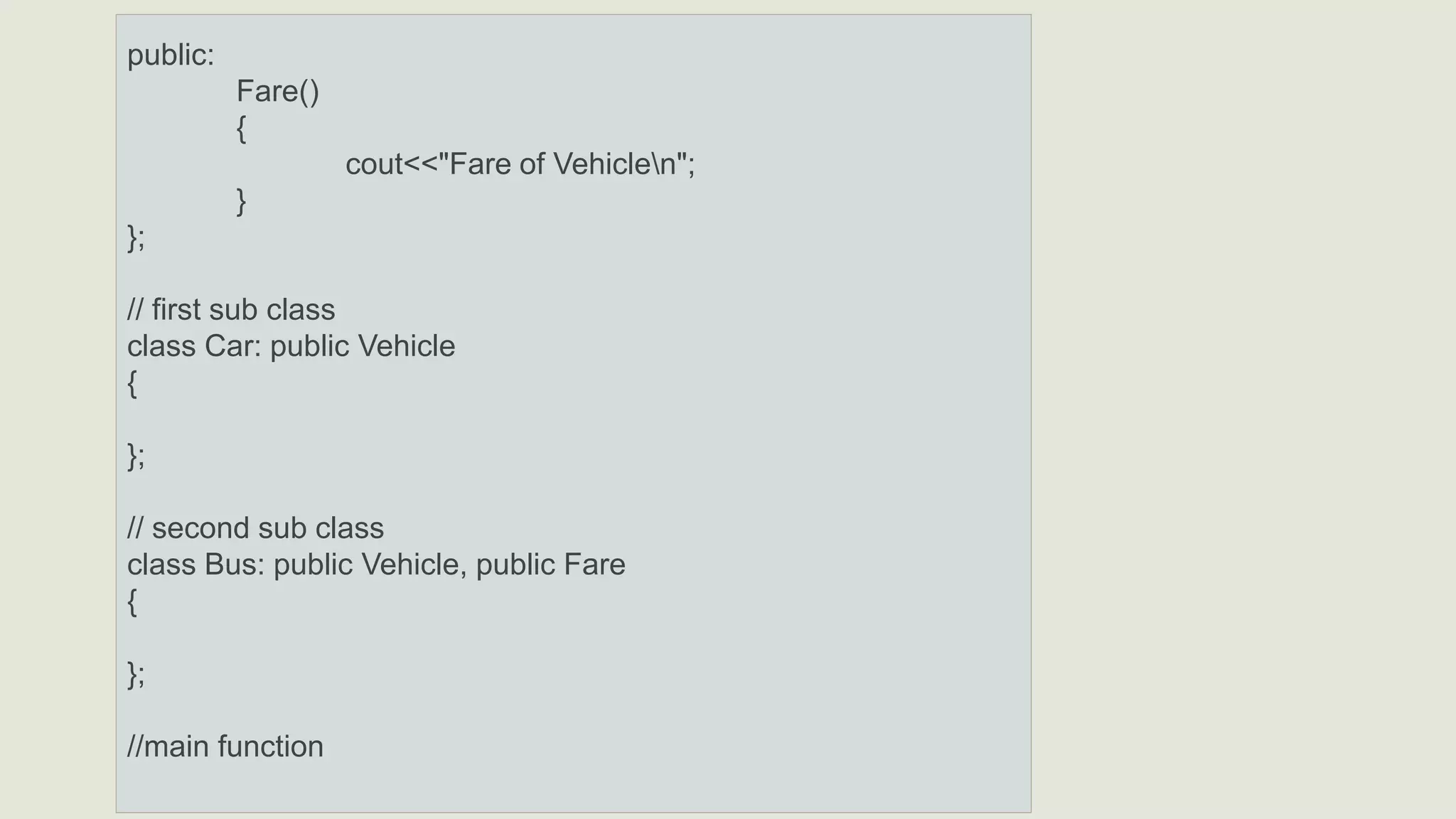 public:
Fare()
{
cout<<"Fare of Vehiclen";
}
};
// first sub class
class Car: public Vehicle
{
};
// second sub class
class Bus: public Vehicle, public Fare
{
};
//main function
 