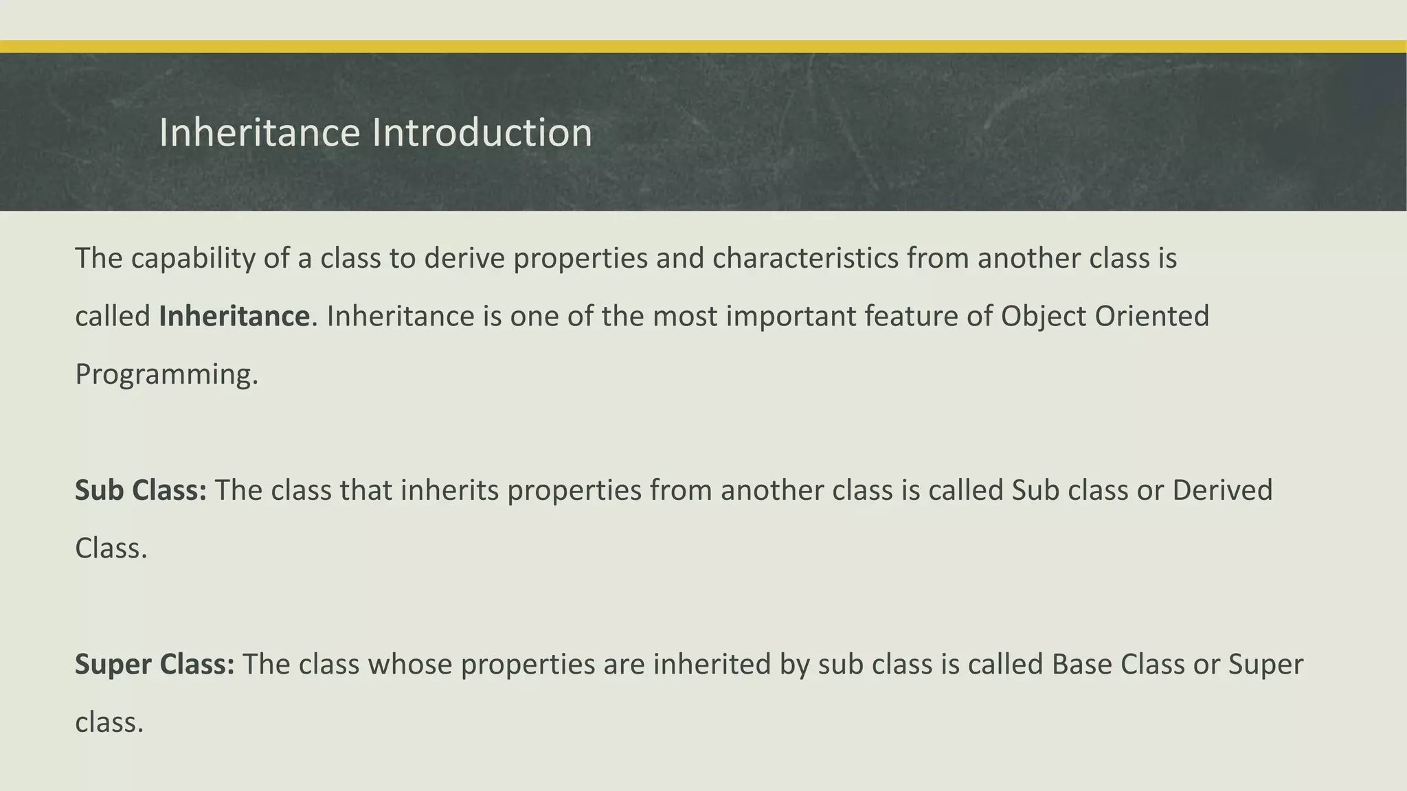 Inheritance Introduction
The capability of a class to derive properties and characteristics from another class is
called Inheritance. Inheritance is one of the most important feature of Object Oriented
Programming.
Sub Class: The class that inherits properties from another class is called Sub class or Derived
Class.
Super Class: The class whose properties are inherited by sub class is called Base Class or Super
class.
 