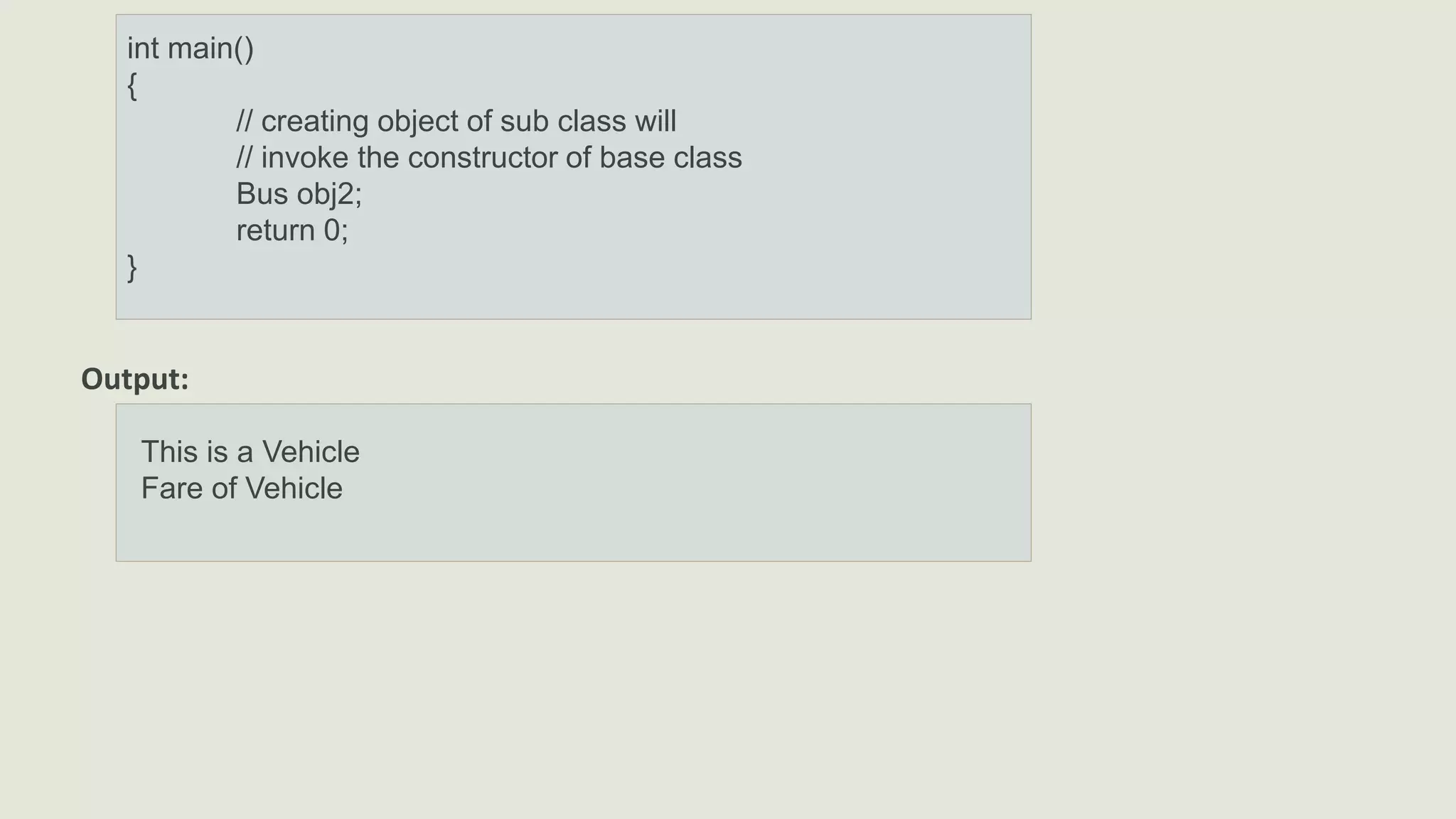int main()
{
// creating object of sub class will
// invoke the constructor of base class
Bus obj2;
return 0;
}
Output:
This is a Vehicle
Fare of Vehicle
 