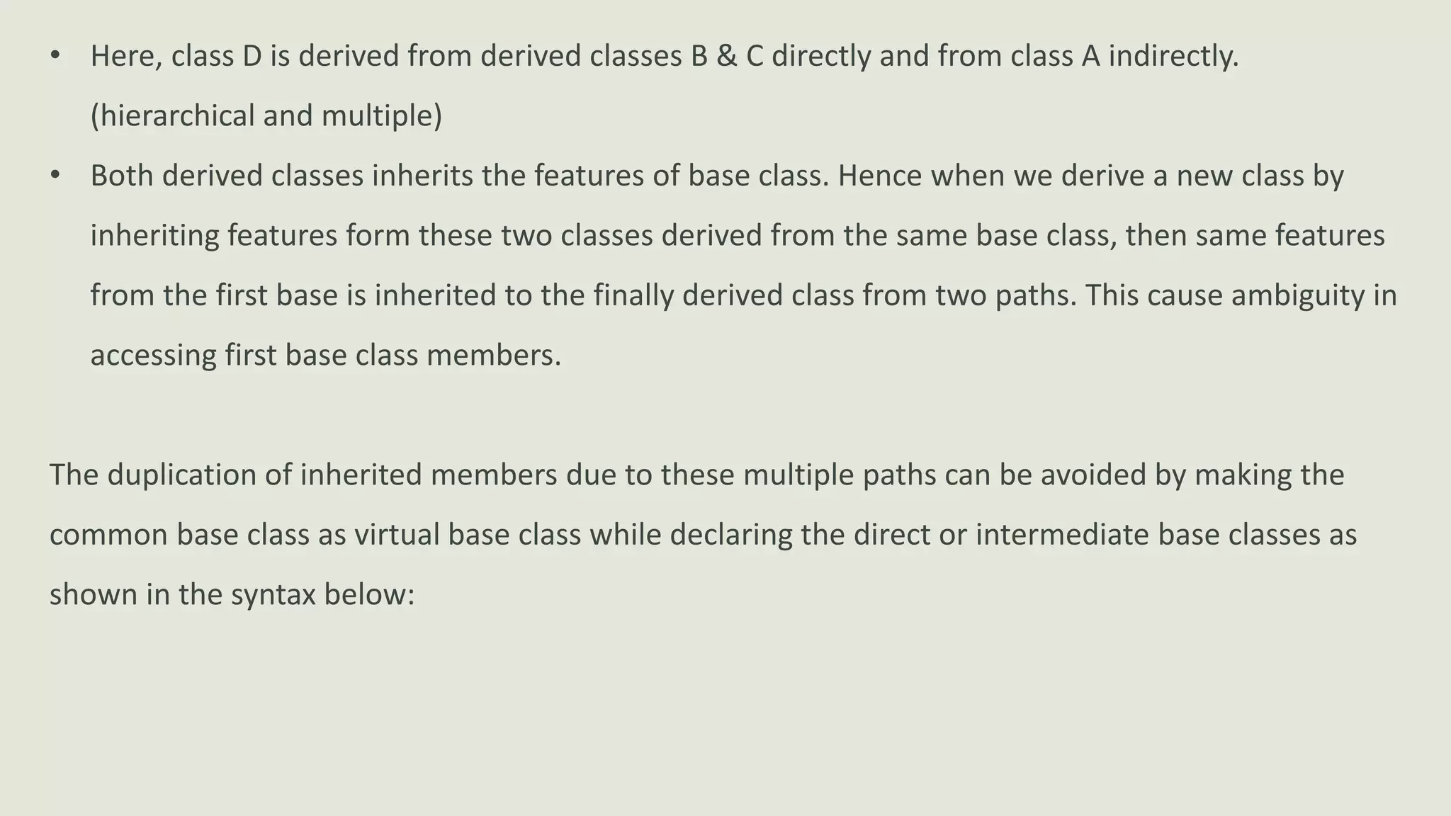 • Here, class D is derived from derived classes B & C directly and from class A indirectly.
(hierarchical and multiple)
• Both derived classes inherits the features of base class. Hence when we derive a new class by
inheriting features form these two classes derived from the same base class, then same features
from the first base is inherited to the finally derived class from two paths. This cause ambiguity in
accessing first base class members.
The duplication of inherited members due to these multiple paths can be avoided by making the
common base class as virtual base class while declaring the direct or intermediate base classes as
shown in the syntax below:
 