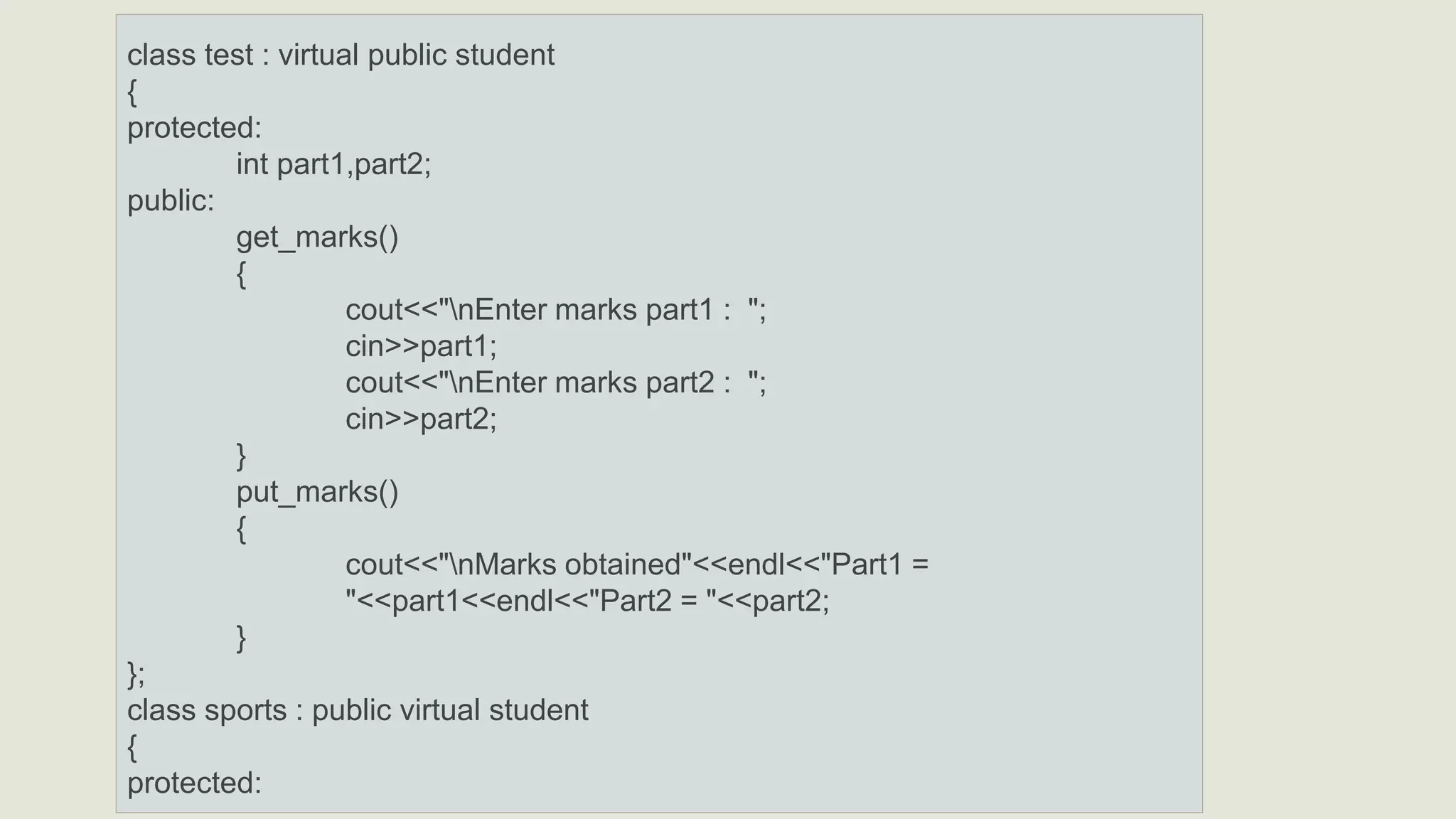 class test : virtual public student
{
protected:
int part1,part2;
public:
get_marks()
{
cout<<"nEnter marks part1 : ";
cin>>part1;
cout<<"nEnter marks part2 : ";
cin>>part2;
}
put_marks()
{
cout<<"nMarks obtained"<<endl<<"Part1 =
"<<part1<<endl<<"Part2 = "<<part2;
}
};
class sports : public virtual student
{
protected:
 