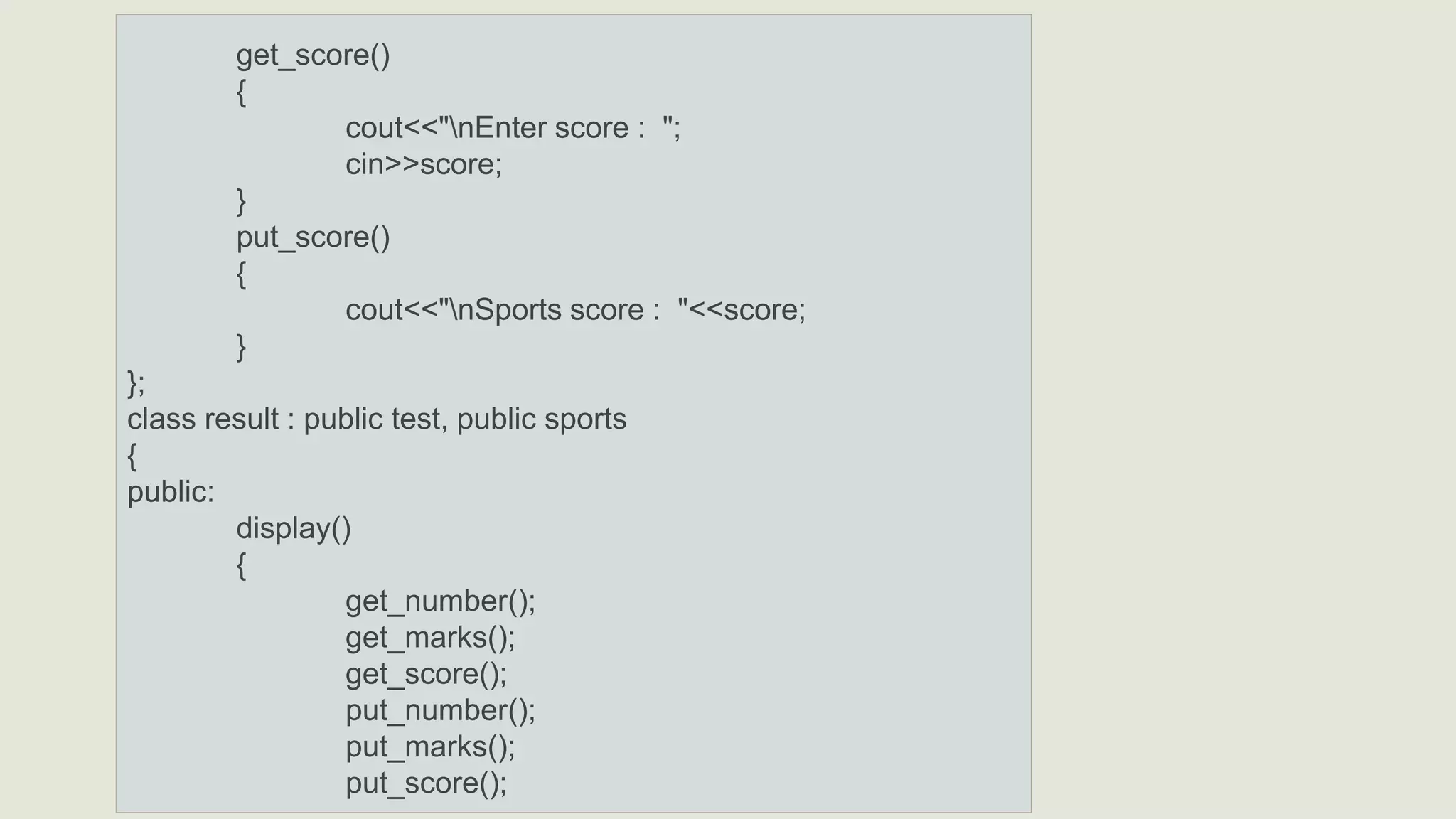 get_score()
{
cout<<"nEnter score : ";
cin>>score;
}
put_score()
{
cout<<"nSports score : "<<score;
}
};
class result : public test, public sports
{
public:
display()
{
get_number();
get_marks();
get_score();
put_number();
put_marks();
put_score();
 