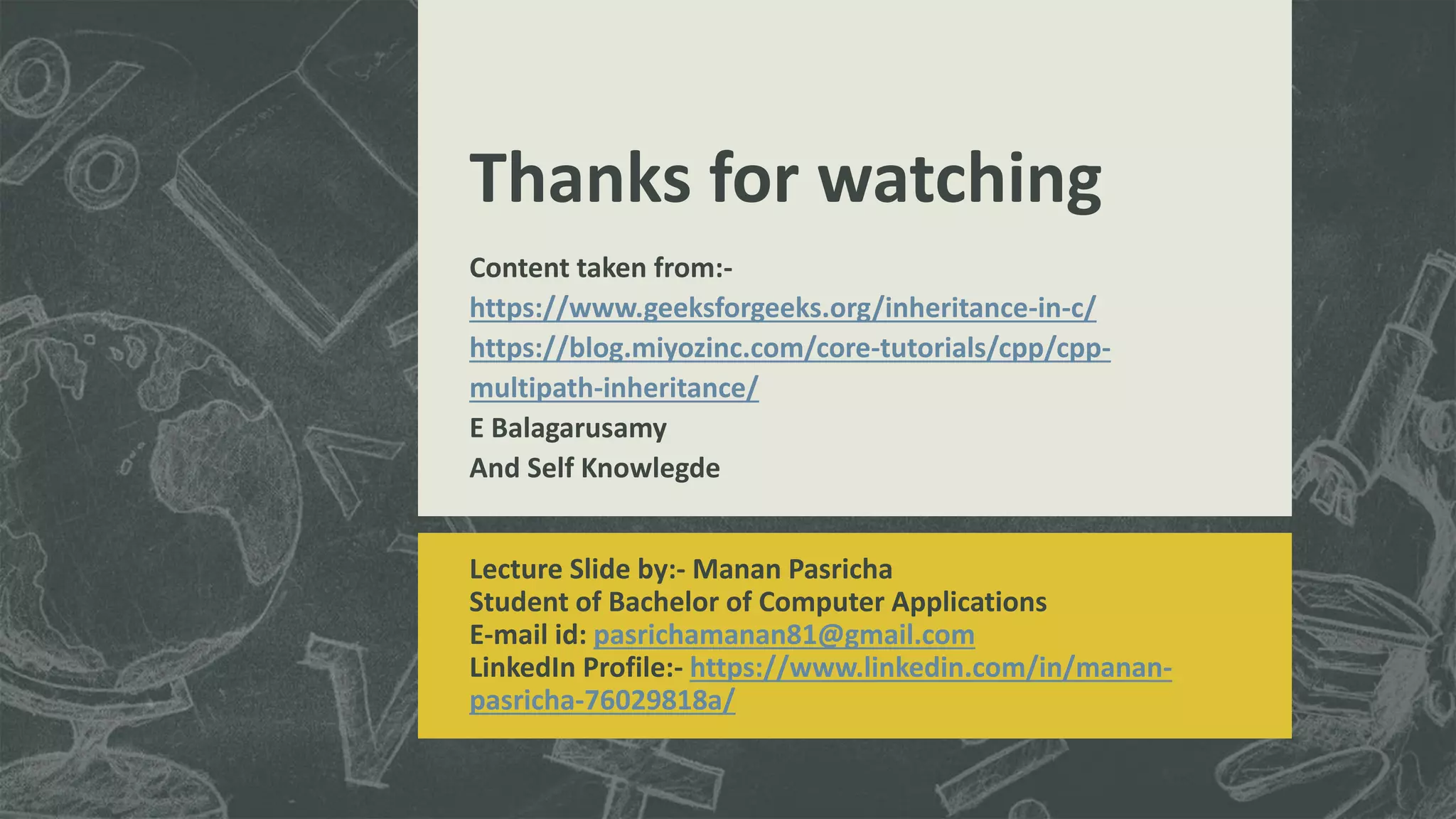 Thanks for watching
Lecture Slide by:- Manan Pasricha
Student of Bachelor of Computer Applications
E-mail id: pasrichamanan81@gmail.com
LinkedIn Profile:- https://www.linkedin.com/in/manan-
pasricha-76029818a/
Content taken from:-
https://www.geeksforgeeks.org/inheritance-in-c/
https://blog.miyozinc.com/core-tutorials/cpp/cpp-
multipath-inheritance/
E Balagarusamy
And Self Knowlegde
 