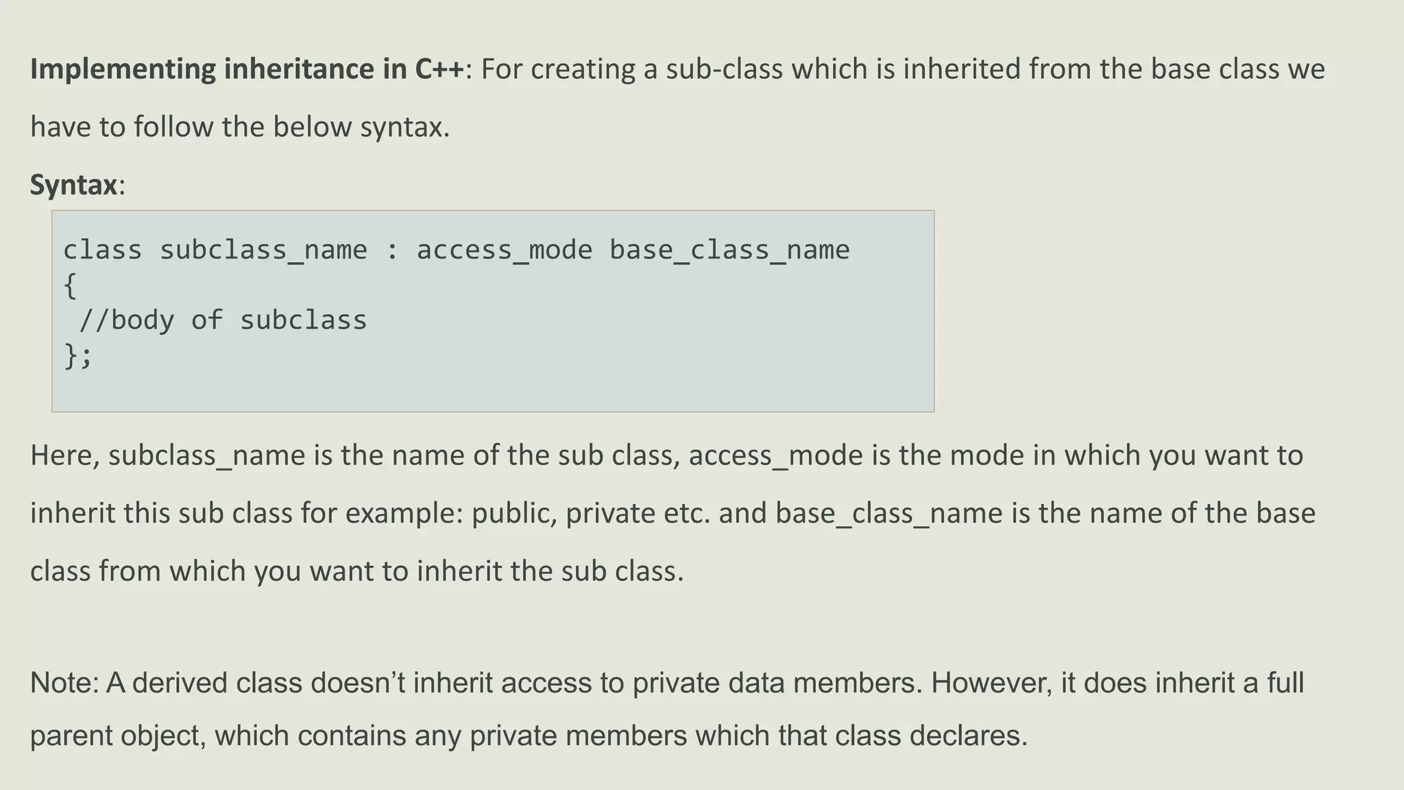 Implementing inheritance in C++: For creating a sub-class which is inherited from the base class we
have to follow the below syntax.
Syntax:
class subclass_name : access_mode base_class_name
{
//body of subclass
};
Here, subclass_name is the name of the sub class, access_mode is the mode in which you want to
inherit this sub class for example: public, private etc. and base_class_name is the name of the base
class from which you want to inherit the sub class.
Note: A derived class doesn’t inherit access to private data members. However, it does inherit a full
parent object, which contains any private members which that class declares.
 