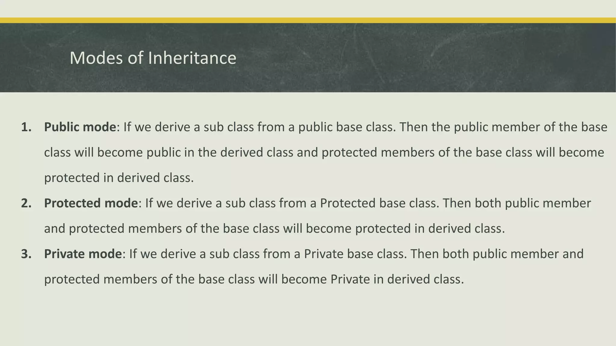 Modes of Inheritance
1. Public mode: If we derive a sub class from a public base class. Then the public member of the base
class will become public in the derived class and protected members of the base class will become
protected in derived class.
2. Protected mode: If we derive a sub class from a Protected base class. Then both public member
and protected members of the base class will become protected in derived class.
3. Private mode: If we derive a sub class from a Private base class. Then both public member and
protected members of the base class will become Private in derived class.
 