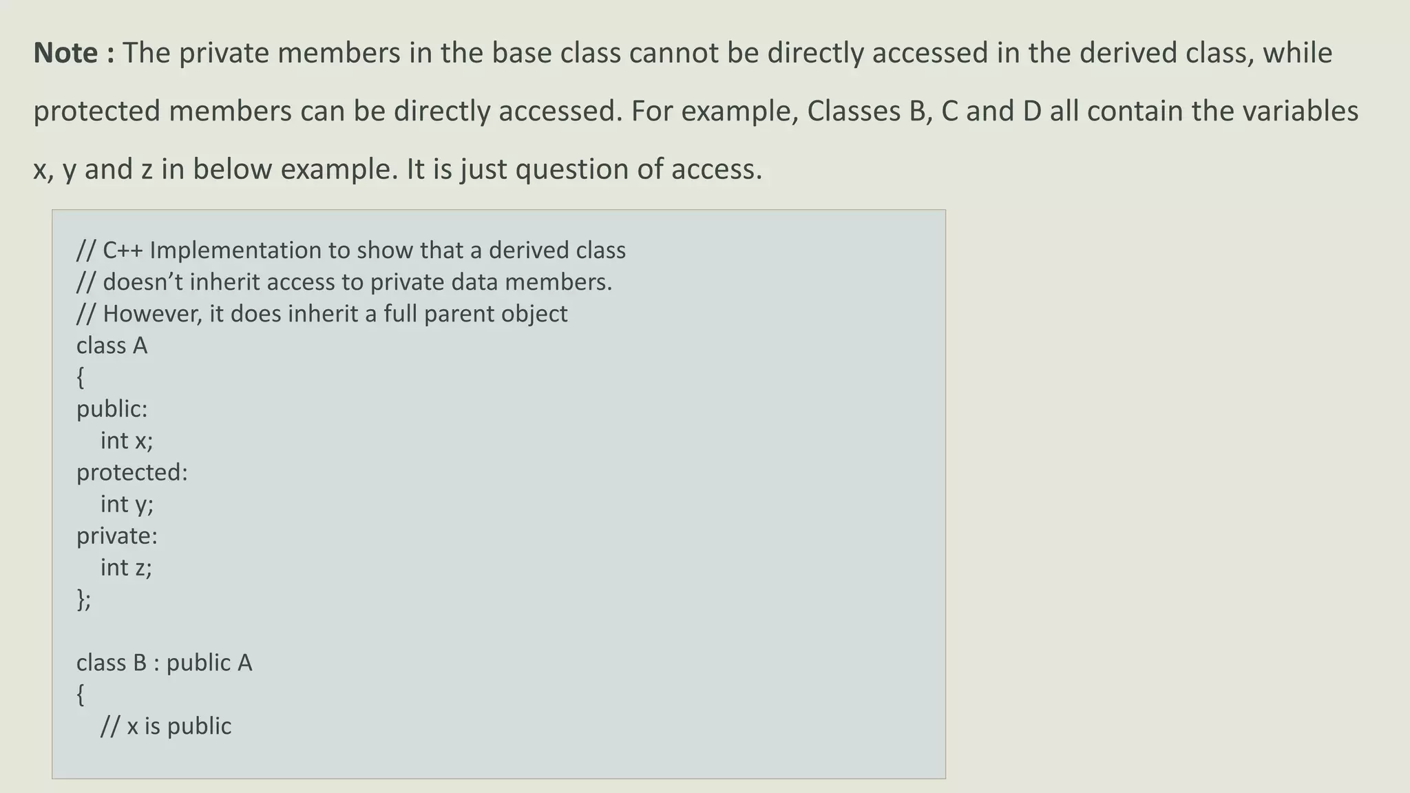 Note : The private members in the base class cannot be directly accessed in the derived class, while
protected members can be directly accessed. For example, Classes B, C and D all contain the variables
x, y and z in below example. It is just question of access.
// C++ Implementation to show that a derived class
// doesn’t inherit access to private data members.
// However, it does inherit a full parent object
class A
{
public:
int x;
protected:
int y;
private:
int z;
};
class B : public A
{
// x is public
 