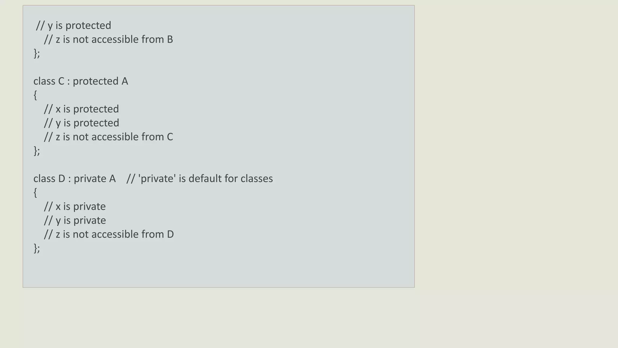 // y is protected
// z is not accessible from B
};
class C : protected A
{
// x is protected
// y is protected
// z is not accessible from C
};
class D : private A // 'private' is default for classes
{
// x is private
// y is private
// z is not accessible from D
};
 