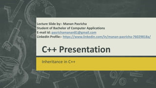 C++ Presentation
Inheritance in C++
Lecture Slide by:- Manan Pasricha
Student of Bachelor of Computer Applications
E-mail id: pasrichamanan81@gmail.com
LinkedIn Profile:- https://www.linkedin.com/in/manan-pasricha-76029818a/
 