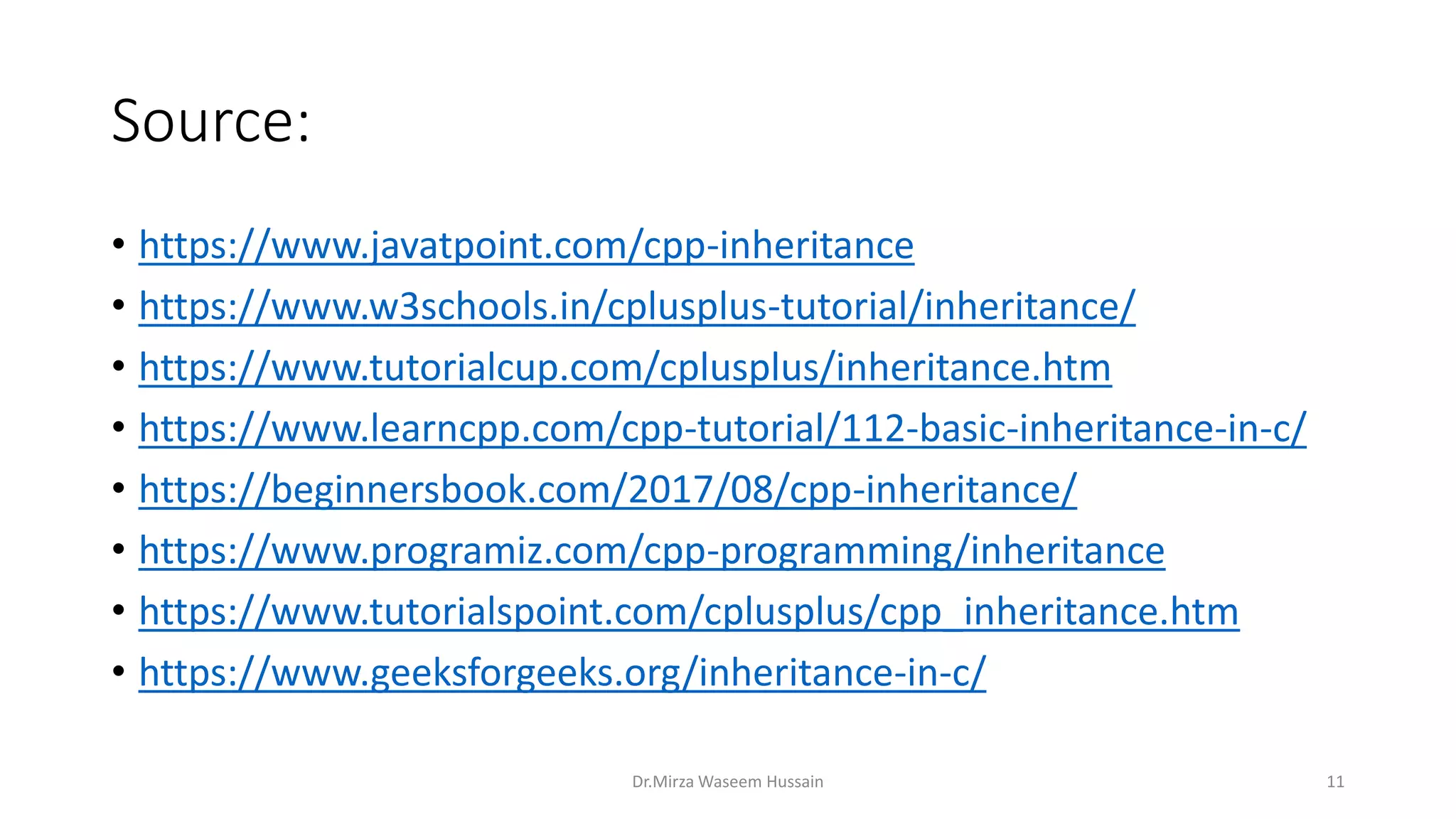 Source: • https://www.javatpoint.com/cpp-inheritance • https://www.w3schools.in/cplusplus-tutorial/inheritance/ • https://www.tutorialcup.com/cplusplus/inheritance.htm • https://www.learncpp.com/cpp-tutorial/112-basic-inheritance-in-c/ • https://beginnersbook.com/2017/08/cpp-inheritance/ • https://www.programiz.com/cpp-programming/inheritance • https://www.tutorialspoint.com/cplusplus/cpp_inheritance.htm • https://www.geeksforgeeks.org/inheritance-in-c/ Dr.Mirza Waseem Hussain 11 