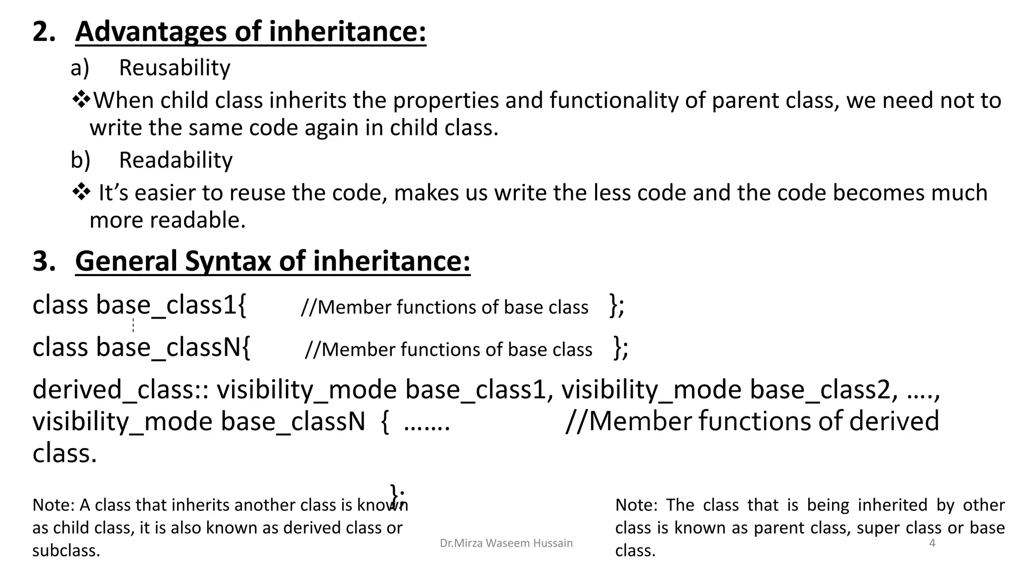 2. Advantages of inheritance: a) Reusability When child class inherits the properties and functionality of parent class, we need not to write the same code again in child class. b) Readability  It’s easier to reuse the code, makes us write the less code and the code becomes much more readable. 3. General Syntax of inheritance: class base_class1{ //Member functions of base class }; class base_classN{ //Member functions of base class }; derived_class:: visibility_mode base_class1, visibility_mode base_class2, …., visibility_mode base_classN { ……. //Member functions of derived class. }; Dr.Mirza Waseem Hussain 4 Note: A class that inherits another class is known as child class, it is also known as derived class or subclass. Note: The class that is being inherited by other class is known as parent class, super class or base class. 