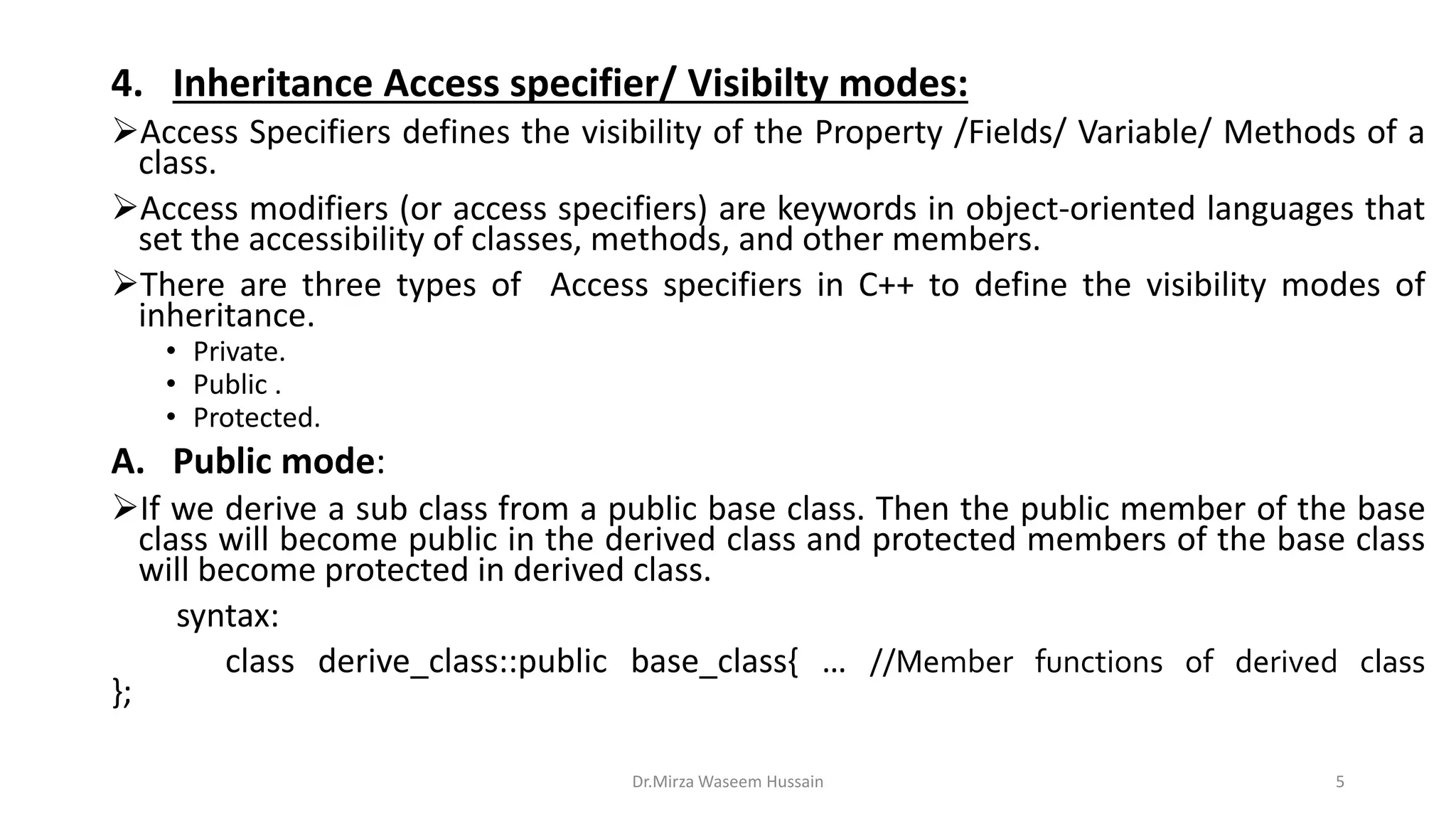 4. Inheritance Access specifier/ Visibilty modes: Access Specifiers defines the visibility of the Property /Fields/ Variable/ Methods of a class. Access modifiers (or access specifiers) are keywords in object-oriented languages that set the accessibility of classes, methods, and other members. There are three types of Access specifiers in C++ to define the visibility modes of inheritance. • Private. • Public . • Protected. A. Public mode: If we derive a sub class from a public base class. Then the public member of the base class will become public in the derived class and protected members of the base class will become protected in derived class. syntax: class derive_class::public base_class{ … //Member functions of derived class }; Dr.Mirza Waseem Hussain 5 